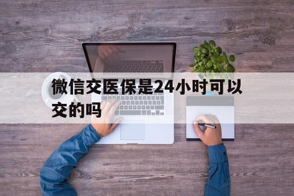 余江最新微信交医保是24小时可以交的吗方法分析(最方便真实的余江微信上交医保多久到账方法)